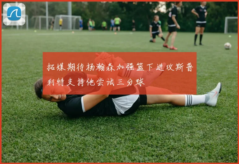 拓媒期待杨瀚森加强篮下进攻斯普利特支持他尝试三分球