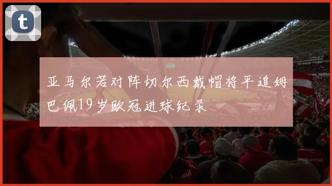 亚马尔若对阵切尔西戴帽将平追姆巴佩19岁欧冠进球纪录